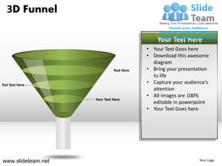 3D Funnel

                                              Your Text Here
                                          • Your Text Goes here
                                          • Download this awesome
                                            diagram
                              Text Here   • Bring your presentation
                                            to life
Put Text Here
                                          • Capture your audience’s
                                            attention
                                          • All images are 100%
                    Your Text Here
                                            editable in powerpoint
                                          • Your Text Goes here




www.slideteam.net                                              Your Logo
 