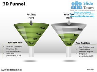 3D Funnel

                            Put Text             Your Text
                             Here                  Here


                                          Text                   Text
                                       Text               Text
                                 Text                 Text
      Your Text Here          Text                           Your Text Here
                                                   Text
 •   Your Text Goes here                                     •   Your Text Goes here
 •   Download this                                           •   Download this
     awesome diagram                                             awesome diagram
 •   Bring your                                              •   Bring your
     presentation to life                                        presentation to life




www.slideteam.net                                                          Your Logo
 