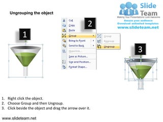 Ungrouping the object

                                                    2
            1
                                                         3




1. Right click the object.
2. Choose Group and then Ungroup.
3. Click beside the object and drag the arrow over it.

www.slideteam.net
 