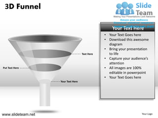 3D Funnel

                                                     Your Text Here
                                                 • Your Text Goes here
                                                 • Download this awesome
                                                   diagram
                                                 • Bring your presentation
                                     Text Here     to life
                                                 • Capture your audience’s
                                                   attention
Put Text Here                                    • All images are 100%
                                                   editable in powerpoint
                                                 • Your Text Goes here
                    Your Text Here




www.slideteam.net                                                     Your Logo
 