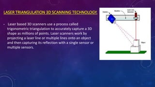 LASER TRIANGULATION 3D SCANNING TECHNOLOGY.
• Laser based 3D scanners use a process called
trigonometric triangulation to accurately capture a 3D
shape as millions of points. Laser scanners work by
projecting a laser line or multiple lines onto an object
and then capturing its reflection with a single sensor or
multiple sensors.
 