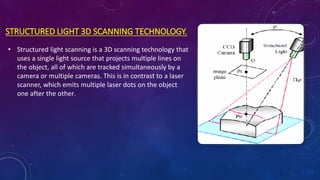 STRUCTURED LIGHT 3D SCANNING TECHNOLOGY.
• Structured light scanning is a 3D scanning technology that
uses a single light source that projects multiple lines on
the object, all of which are tracked simultaneously by a
camera or multiple cameras. This is in contrast to a laser
scanner, which emits multiple laser dots on the object
one after the other.
 