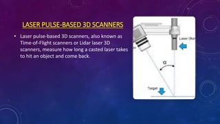 LASER PULSE-BASED 3D SCANNERS
• Laser pulse-based 3D scanners, also known as
Time-of-Flight scanners or Lidar laser 3D
scanners, measure how long a casted laser takes
to hit an object and come back.
 