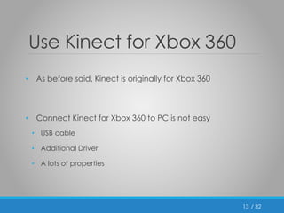 / 32 
Use Kinect for Xbox 360 
• As before said, Kinect is originally for Xbox 360 
• Connect Kinect for Xbox 360 to PC is not easy 
• USB cable 
• Additional Driver 
• A lots of properties 
13 
 