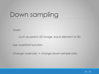 / 32 
Down sampling 
• Voxel: 
such as pixel in 2D image, each element of 3D 
• Use voxelGrid function 
• Change voxel size -> change down sample ratio 
20 
 