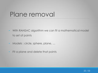 / 32 
Plane removal 
• With RANSAC algorithm we can fit a mathematical model 
to set of points 
• Models : circle, sphere, plane, … 
• Fit a plane and delete that points 
22 
 