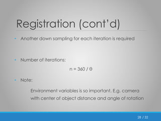 / 32 
Registration (cont’d) 
• Another down sampling for each iteration is required 
• Number of iterations: 
n = 360 / θ 
• Note: 
Environment variables is so important. E.g. camera 
with center of object distance and angle of rotation 
28 
 