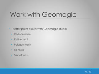 / 32 
Work with Geomagic 
• Better point cloud with Geomagic studio 
• Reduce noise 
• Refinement 
• Polygon mesh 
• Fill holes 
• Smoothness 
30 
 