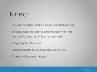 / 32 
Kinect 
• A webcam-style add-on peripheral (Wikipedia) 
• Enables users to control and interact with their 
console/computer without a controller 
• Originally for Xbox 360 
• Also released for Windows and Xbox One 
• Kinetic + Connect = Kinect 
7 
 