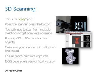 3D Scanning
This is the “easy” part
Point the scanner, press the button
You will need to scan from multiple
directions to get complete coverage
Between 20 to 50 scans for most
objects
Make sure your scanner is in calibration
and tested
Ensure critical areas are captured
100% coverage is very diﬃcult / costly

 