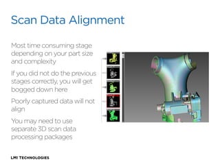 Scan Data Alignment
Most time consuming stage
depending on your part size
and complexity
If you did not do the previous
stages correctly, you will get
bogged down here
Poorly captured data will not
align
You may need to use
separate 3D scan data
processing packages

 