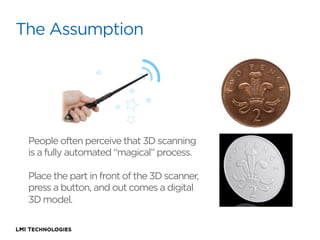 The Assumption

People often perceive that 3D scanning
is a fully automated “magical” process. 
Place the part in front of the 3D scanner,
press a button, and out comes a digital
3D model.

 
