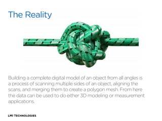 The Reality

Building a complete digital model of an object from all angles is
a process of scanning multiple sides of an object, aligning the
scans, and merging them to create a polygon mesh. From here
the data can be used to do either 3D modeling or measurement
applications.

 