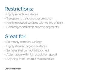 Restrictions:
•  Highly reﬂective surfaces
•  Transparent, translucent or emissive
•  Highly occluded surfaces with no line of sight
•  Hard edges and deep concave segments

Great for:
•  Extremely complex surfaces
•  Highly detailed organic surfaces
•  Surfaces that can not be touched
•  Automation with high acquisition speed
•  Anything from 1cm to 3 meters in size

 