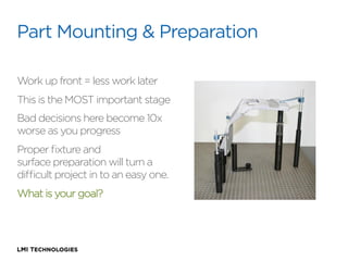 Part Mounting & Preparation
Work up front = less work later
This is the MOST important stage
Bad decisions here become 10x
worse as you progress
Proper ﬁxture and
surface preparation will turn a
diﬃcult project in to an easy one.
What is your goal?

 
