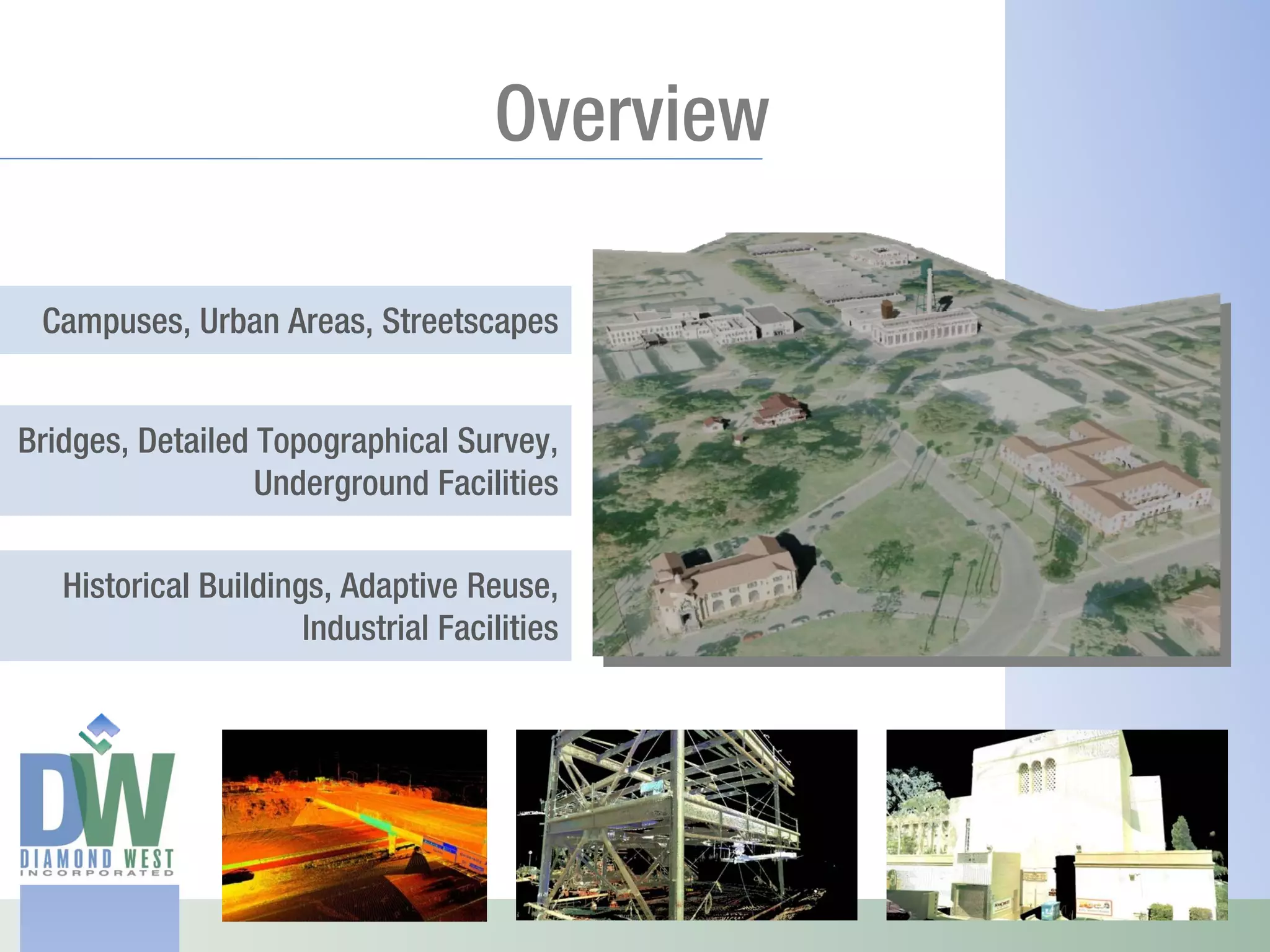 Overview

 Campuses, Urban Areas, Streetscapes


Bridges, Detailed Topographical Survey,
                  Underground Facilities

   Historical Buildings, Adaptive Reuse,
                      Industrial Facilities
 