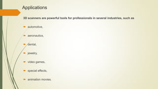 Applications
3D scanners are powerful tools for professionals in several industries, such as
 automotive,
 aeronautics,
 dental,
 jewelry,
 video games,
 special effects,
 animation movies.
 