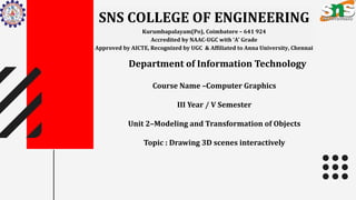SNS COLLEGE OF ENGINEERING
Kurumbapalayam(Po), Coimbatore – 641 924
Accredited by NAAC-UGC with ‘A’ Grade
Approved by AICTE, Recognized by UGC & Affiliated to Anna University, Chennai
Department of Information Technology
Course Name –Computer Graphics
III Year / V Semester
Unit 2–Modeling and Transformation of Objects
Topic : Drawing 3D scenes interactively
 