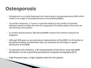  Osteoporosis is currently diagnosed from dual-energy X-ray absorptiometry (DXA), which
results in an image of the projected bone mineral density (BMD).
 To provide a diagnosis, a T-score is computed relating to the number of standard
deviations above or below the mean for a population of healthy adults of the same sex
and ethnicity as the patient.
 In current clinical practice, DXA derived BMD remains the common measure for
diagnosis.
 Although DXA gives an accurate planar representation of the BMD, it is limited by its
two-dimensionality, and therefore does not represent the 3D shape or spatial
distribution of the BMD.
 To overcome this limitation, a 3D representation of the femur bone with BMD
distribution can be acquired by quantitative computed tomography (QCT).
 High financial costs, a high radiation dose for the patient.
Osteoporosis
 