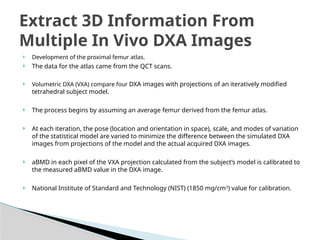  Development of the proximal femur atlas.
 The data for the atlas came from the QCT scans.
 Volumetric DXA (VXA) compare four DXA images with projections of an iteratively modified
tetrahedral subject model.
 The process begins by assuming an average femur derived from the femur atlas.
 At each iteration, the pose (location and orientation in space), scale, and modes of variation
of the statistical model are varied to minimize the difference between the simulated DXA
images from projections of the model and the actual acquired DXA images.
 aBMD in each pixel of the VXA projection calculated from the subject’s model is calibrated to
the measured aBMD value in the DXA image.
 National Institute of Standard and Technology (NIST) (1850 mg/cm3
) value for calibration.
Extract 3D Information From
Multiple In Vivo DXA Images
 
