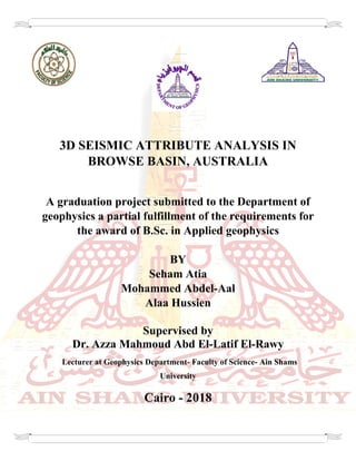 3D SEISMIC ATTRIBUTE ANALYSIS IN
BROWSE BASIN, AUSTRALIA
A graduation project submitted to the Department of
geophysics a partial fulfillment of the requirements for
the award of B.Sc. in Applied geophysics
BY
Seham Atia
Mohammed Abdel-Aal
Alaa Hussien
Supervised by
Dr. Azza Mahmoud Abd El-Latif El-Rawy
Lecturer at Geophysics Department- Faculty of Science- Ain Shams
University
Cairo - 2018
 