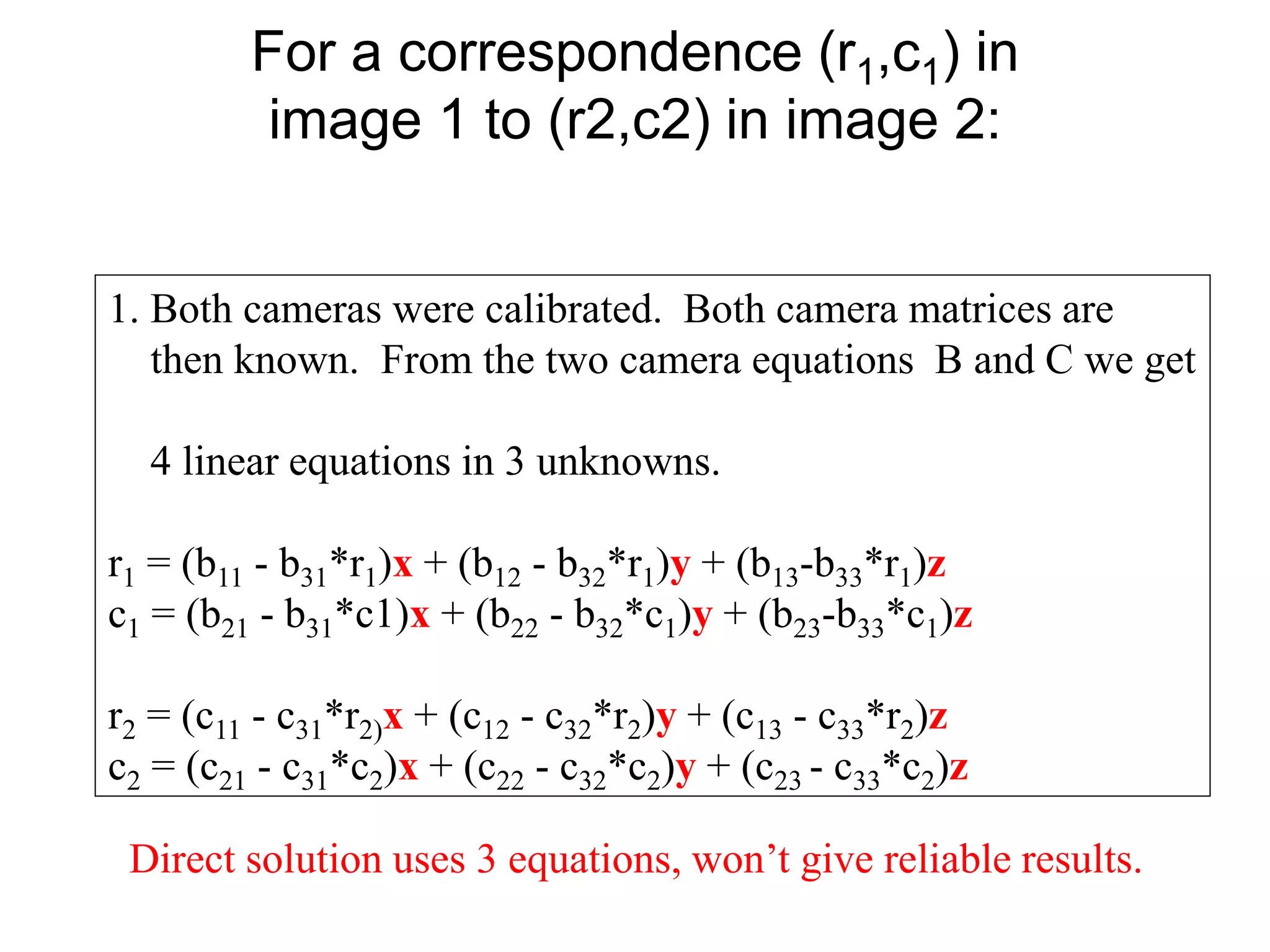 For a correspondence (r1,c1) in
image 1 to (r2,c2) in image 2:
1. Both cameras were calibrated. Both camera matrices are
then known. From the two camera equations B and C we get
4 linear equations in 3 unknowns.
r1 = (b11 - b31*r1)x + (b12 - b32*r1)y + (b13-b33*r1)z
c1 = (b21 - b31*c1)x + (b22 - b32*c1)y + (b23-b33*c1)z
r2 = (c11 - c31*r2)x + (c12 - c32*r2)y + (c13 - c33*r2)z
c2 = (c21 - c31*c2)x + (c22 - c32*c2)y + (c23 - c33*c2)z
Direct solution uses 3 equations, won’t give reliable results.
 