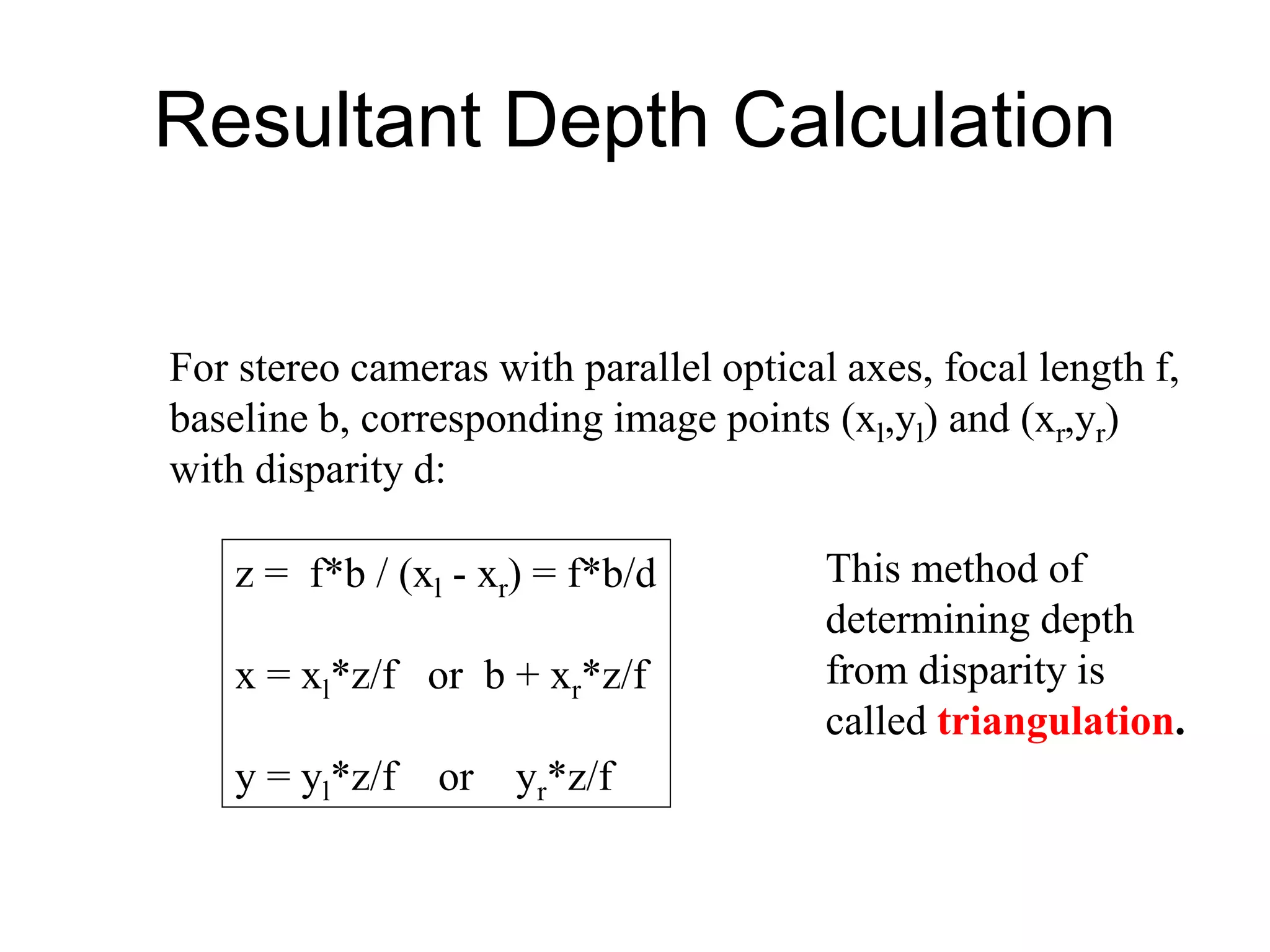 Resultant Depth Calculation
For stereo cameras with parallel optical axes, focal length f,
baseline b, corresponding image points (xl,yl) and (xr,yr)
with disparity d:
z = f*b / (xl - xr) = f*b/d
x = xl*z/f or b + xr*z/f
y = yl*z/f or yr*z/f
This method of
determining depth
from disparity is
called triangulation.
 