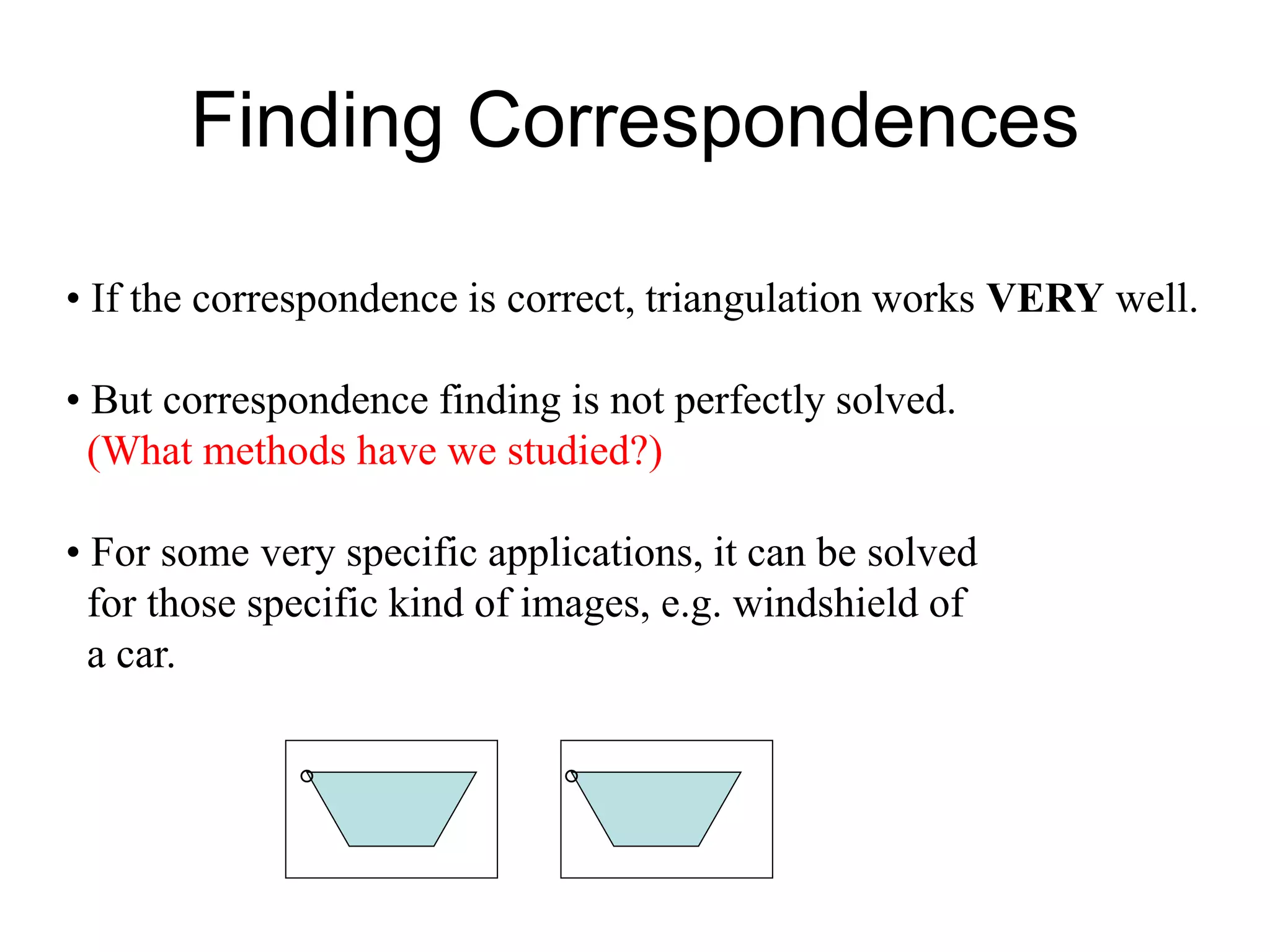 Finding Correspondences
• If the correspondence is correct, triangulation works VERY well.
• But correspondence finding is not perfectly solved.
(What methods have we studied?)
• For some very specific applications, it can be solved
for those specific kind of images, e.g. windshield of
a car.
° °
 