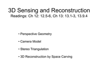 3D Sensing and Reconstruction
Readings: Ch 12: 12.5-6, Ch 13: 13.1-3, 13.9.4
• Perspective Geometry
• Camera Model
• Stereo Triangulation
• 3D Reconstruction by Space Carving
 