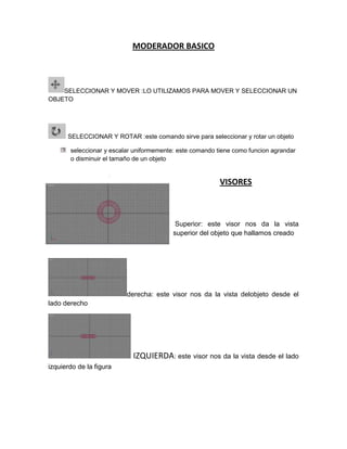 MODERADOR BASICO



    SELECCIONAR Y MOVER :LO UTILIZAMOS PARA MOVER Y SELECCIONAR UN
OBJETO




      SELECCIONAR Y ROTA...