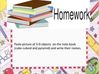 Paste picture of 3-D objects on the note book.
(cube cuboid and pyramid) and write their names.
 