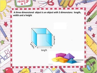 A three dimensional object is an object with 3 dimensions: length,
width and a height
 