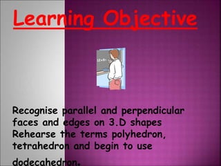 Learning Objective
Recognise parallel and perpendicular
faces and edges on 3.D shapes
Rehearse the terms polyhedron,
tetrahedron and begin to use
dodecahedron.
 