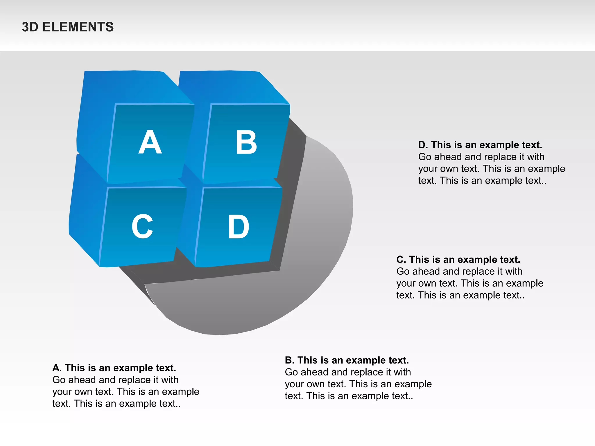 A B
C D
A. This is an example text.
Go ahead and replace it with
your own text. This is an example
text. This is an example text..
B. This is an example text.
Go ahead and replace it with
your own text. This is an example
text. This is an example text..
C. This is an example text.
Go ahead and replace it with
your own text. This is an example
text. This is an example text..
D. This is an example text.
Go ahead and replace it with
your own text. This is an example
text. This is an example text..
3D ELEMENTS
 