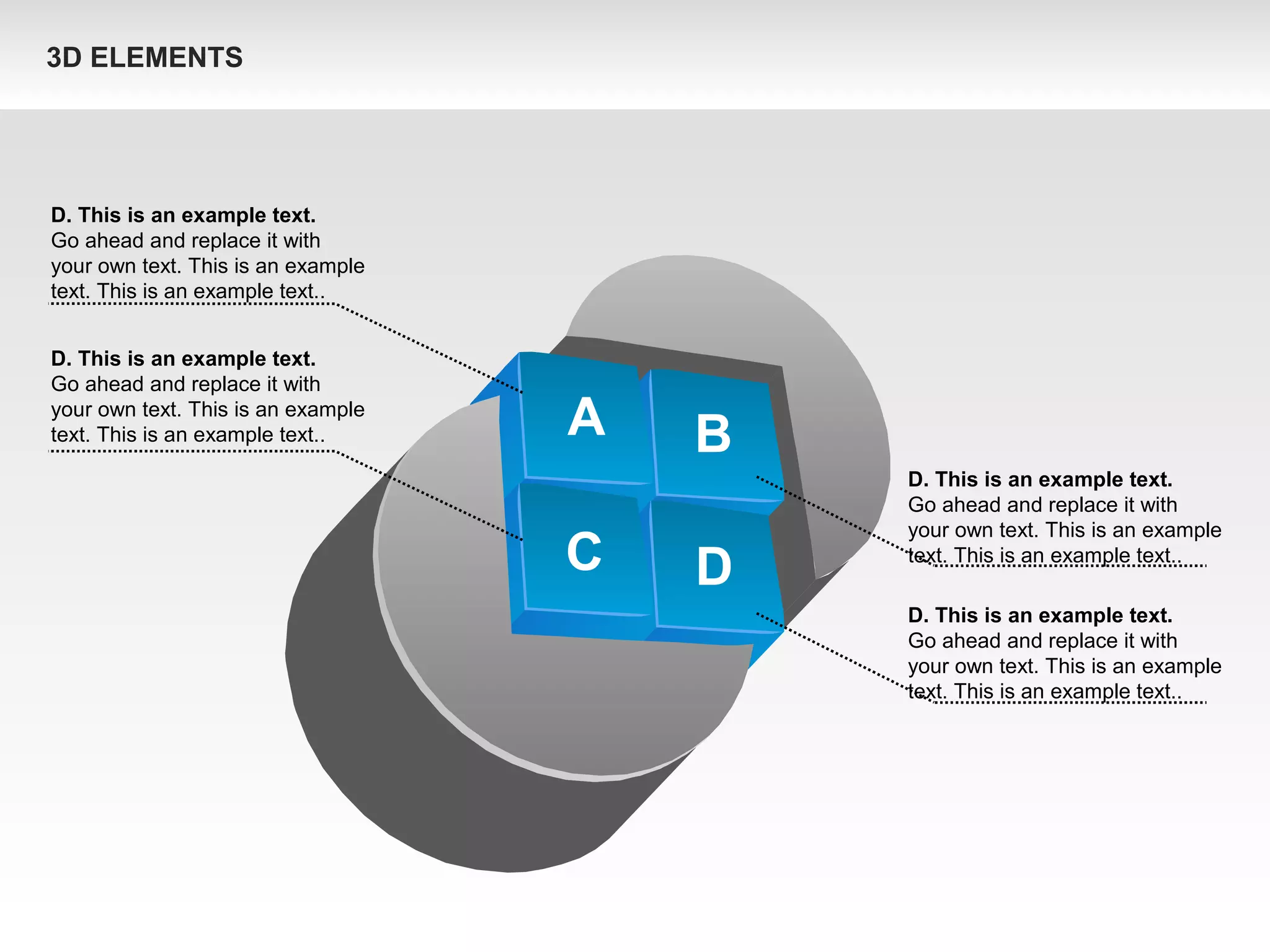 A B
C D
D. This is an example text.
Go ahead and replace it with
your own text. This is an example
text. This is an example text..
D. This is an example text.
Go ahead and replace it with
your own text. This is an example
text. This is an example text..
D. This is an example text.
Go ahead and replace it with
your own text. This is an example
text. This is an example text..
D. This is an example text.
Go ahead and replace it with
your own text. This is an example
text. This is an example text..
3D ELEMENTS
 