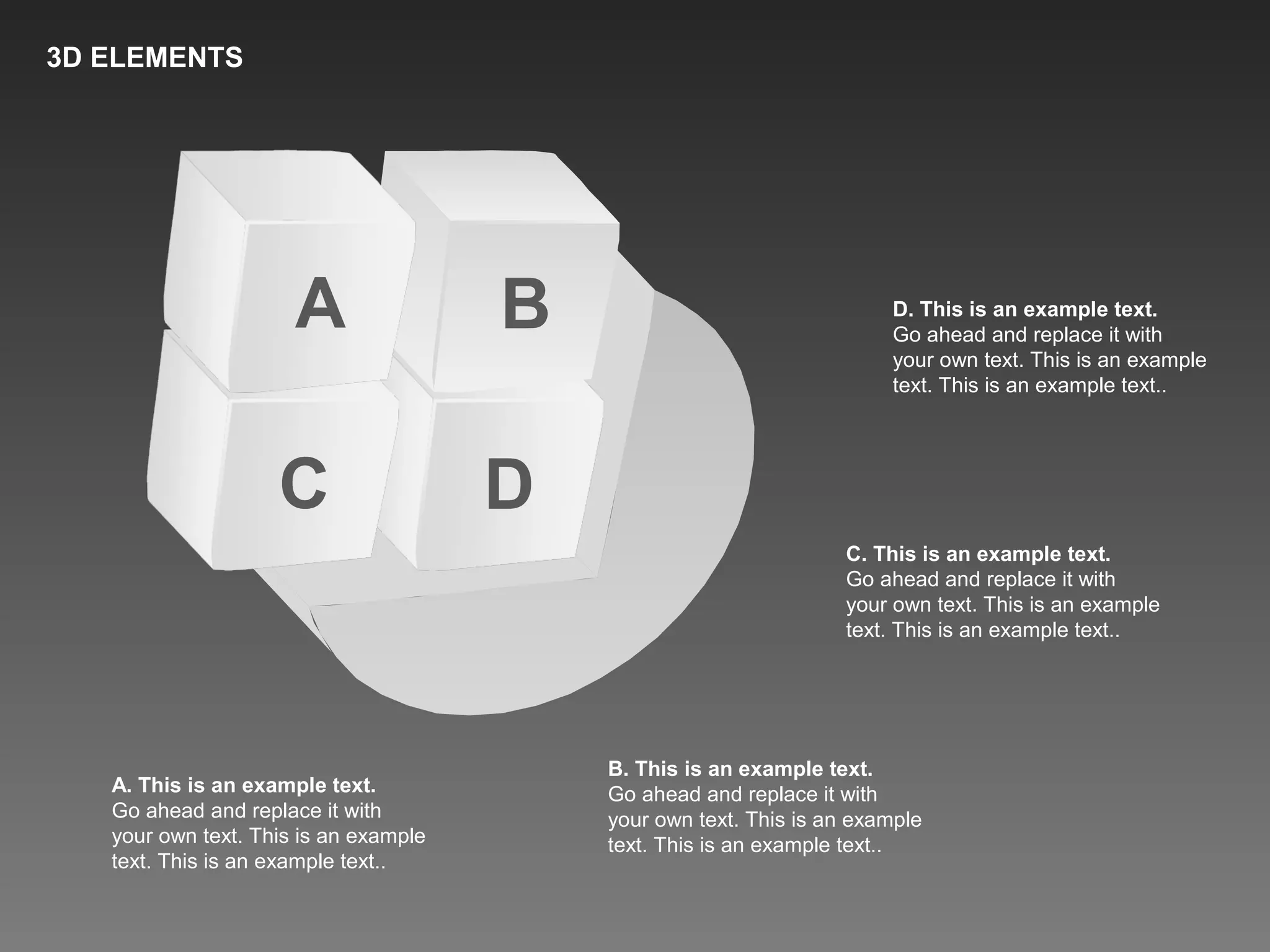 A B
C D
A. This is an example text.
Go ahead and replace it with
your own text. This is an example
text. This is an example text..
B. This is an example text.
Go ahead and replace it with
your own text. This is an example
text. This is an example text..
C. This is an example text.
Go ahead and replace it with
your own text. This is an example
text. This is an example text..
D. This is an example text.
Go ahead and replace it with
your own text. This is an example
text. This is an example text..
3D ELEMENTS
 