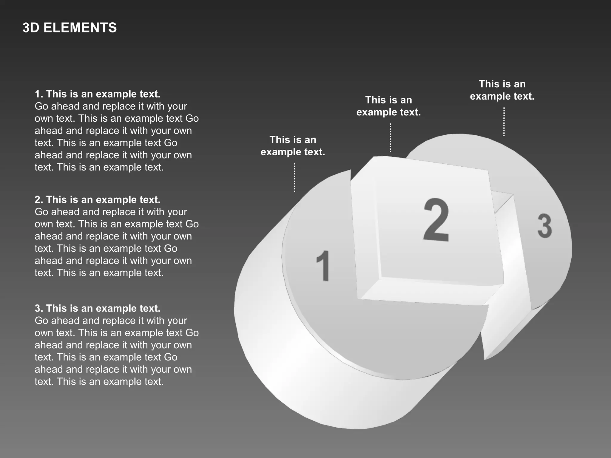 1. This is an example text.
Go ahead and replace it with your
own text. This is an example text Go
ahead and replace it with your own
text. This is an example text Go
ahead and replace it with your own
text. This is an example text.
2. This is an example text.
Go ahead and replace it with your
own text. This is an example text Go
ahead and replace it with your own
text. This is an example text Go
ahead and replace it with your own
text. This is an example text.
3. This is an example text.
Go ahead and replace it with your
own text. This is an example text Go
ahead and replace it with your own
text. This is an example text Go
ahead and replace it with your own
text. This is an example text.
This is an
example text.This is an
example text.
This is an
example text.
3D ELEMENTS
 