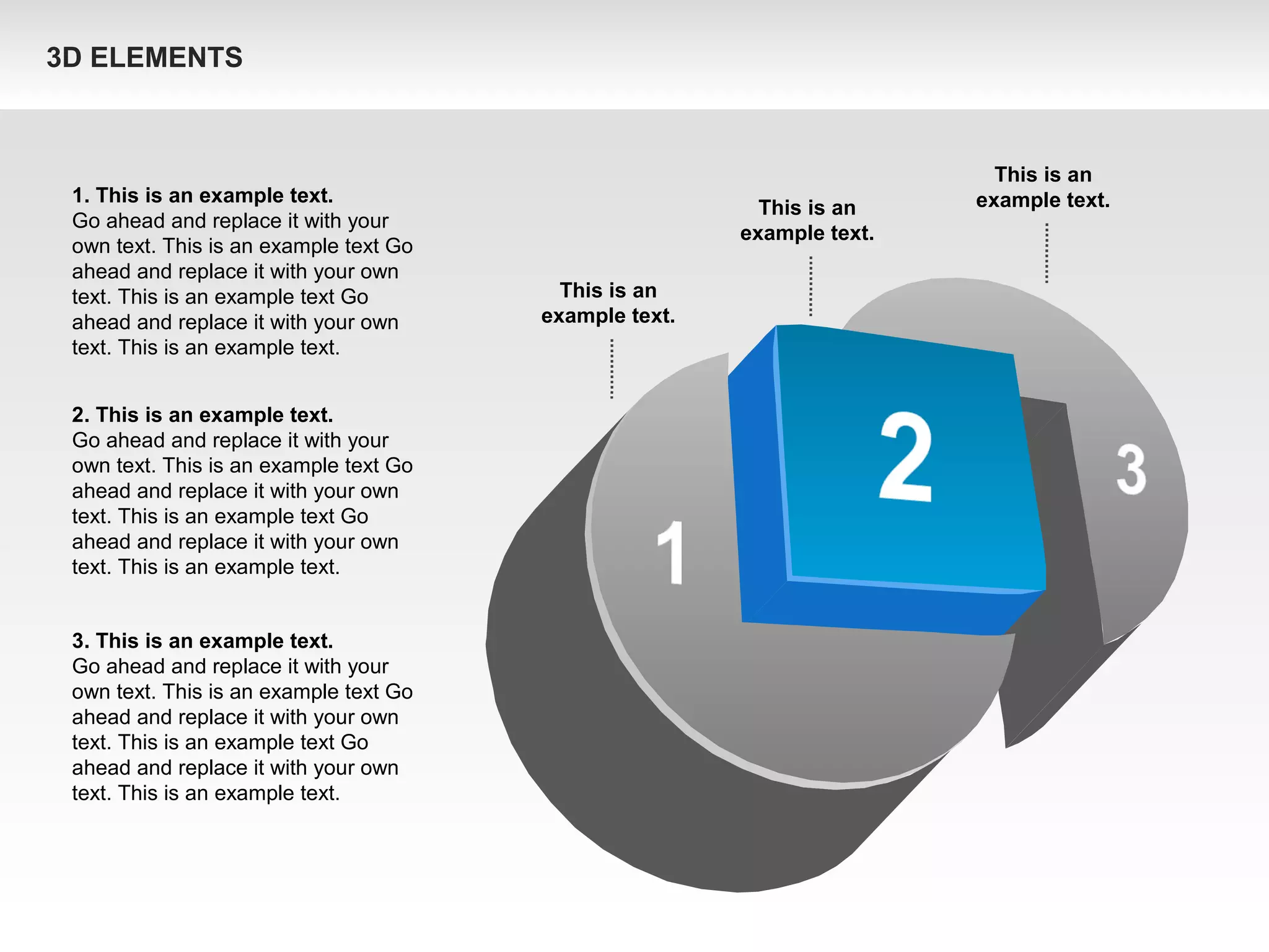 1. This is an example text.
Go ahead and replace it with your
own text. This is an example text Go
ahead and replace it with your own
text. This is an example text Go
ahead and replace it with your own
text. This is an example text.
2. This is an example text.
Go ahead and replace it with your
own text. This is an example text Go
ahead and replace it with your own
text. This is an example text Go
ahead and replace it with your own
text. This is an example text.
3. This is an example text.
Go ahead and replace it with your
own text. This is an example text Go
ahead and replace it with your own
text. This is an example text Go
ahead and replace it with your own
text. This is an example text.
This is an
example text.This is an
example text.
This is an
example text.
3D ELEMENTS
 