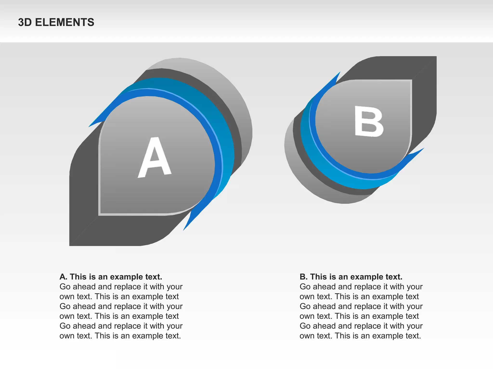 A. This is an example text.
Go ahead and replace it with your
own text. This is an example text
Go ahead and replace it with your
own text. This is an example text
Go ahead and replace it with your
own text. This is an example text.
B. This is an example text.
Go ahead and replace it with your
own text. This is an example text
Go ahead and replace it with your
own text. This is an example text
Go ahead and replace it with your
own text. This is an example text.
3D ELEMENTS
 