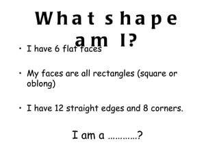 Wha t s ha p e
               a m I?
• I have 6 flat faces

• My faces are all rectangles (square or
  oblong)

• I have 12 straight edges and 8 corners.


             I am a …………?
 