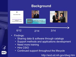 Background
6/12 2/14 3/14
• Findings:
• Sharing data & software through catalogs
• Support methods and applications development
• Need more training
• Hire CSIO
• Continued support throughout the lifecycle
http://acd.od.nih.gov/diwg.htm
 