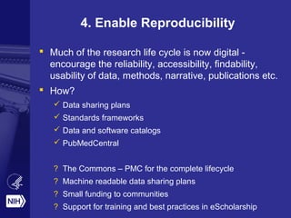 4. Enable Reproducibility
 Much of the research life cycle is now digital -
encourage the reliability, accessibility, findability,
usability of data, methods, narrative, publications etc.
 How?
 Data sharing plans
 Standards frameworks
 Data and software catalogs
 PubMedCentral
? The Commons – PMC for the complete lifecycle
? Machine readable data sharing plans
? Small funding to communities
? Support for training and best practices in eScholarship
 