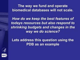 The way we fund and operate
biomedical databases will not scale.
How do we keep the best features of
todays resources but also respond to
shrinking budgets and changes in the
way we do science?
Lets address this question using the
PDB as an example
 