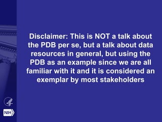 Disclaimer: This is NOT a talk about
the PDB per se, but a talk about data
resources in general, but using the
PDB as an example since we are all
familiar with it and it is considered an
exemplar by most stakeholders
 