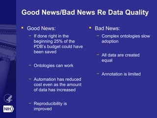 Good News/Bad News Re Data Quality
 Good News:
– If done right in the
beginning 25% of the
PDB’s budget could have
been saved
– Ontologies can work
– Automation has reduced
cost even as the amount
of data has increased
– Reproducibility is
improved
 Bad News:
– Complex ontologies slow
adoption
– All data are created
equal
– Annotation is limited
 