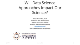 Will Data Science
Approaches Impact Our
Science?
Philip E. Bourne PhD, FACMI
Stephenson Chair of Data Science
Director, Data Science Institute
Professor of Biomedical Engineering
peb6a@virginia.edu
https://www.slideshare.net/pebourne
6/15/17 Dataverse 2017 1
 