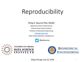 Reproducibility
Philip E. Bourne PhD, FACMI
Stephenson Chair of Data Science
Director, Data Science Institute
Professor of Biomedical Engineering
peb6a@virginia.edu
https://www.slideshare.net/pebourne
1
@pebourne
3Dsig Chicago July 10, 2018
 