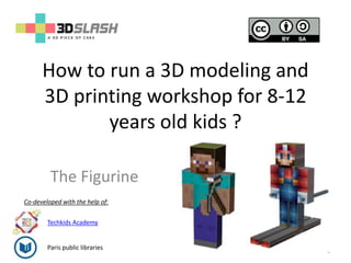How to run a 3D modeling and
3D printing workshop for 8-12
years old kids ?
1
The Figurine
Co-developed with the help of:
Paris public libraries
Techkids Academy
 