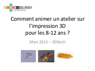 Comment animer un atelier sur
l’impression 3D
pour les 8-12 ans ?
Mars 2015 – 3DSlash
1
 