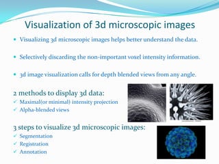 Visualization of 3d microscopic images
 Visualizing 3d microscopic images helps better understand the data.

 Selectively discarding the non-important voxel intensity information.
 3d image visualization calls for depth blended views from any angle.

2 methods to display 3d data:
 Maximal(or minimal) intensity projection
 Alpha-blended views

3 steps to visualize 3d microscopic images:
 Segmentation
 Registration
 Annotation

 
